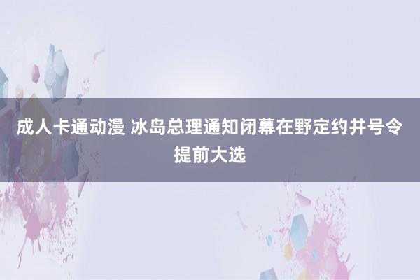 成人卡通动漫 冰岛总理通知闭幕在野定约并号令提前大选