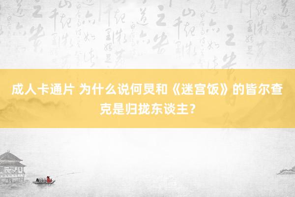 成人卡通片 为什么说何炅和《迷宫饭》的皆尔查克是归拢东谈主？