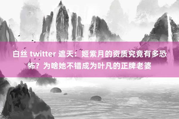 白丝 twitter 遮天：姬紫月的资质究竟有多恐怖？为啥她不错成为叶凡的正牌老婆
