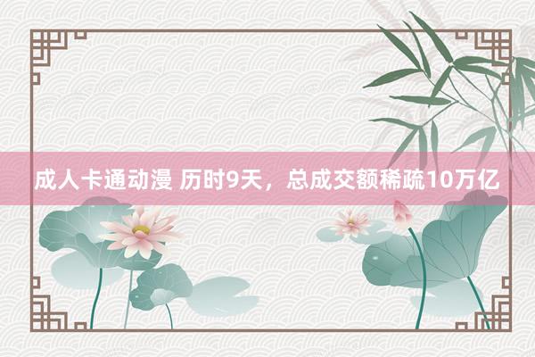 成人卡通动漫 历时9天，总成交额稀疏10万亿