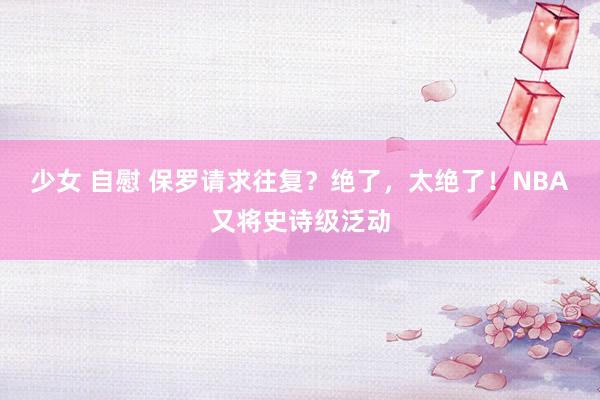 少女 自慰 保罗请求往复？绝了，太绝了！NBA又将史诗级泛动