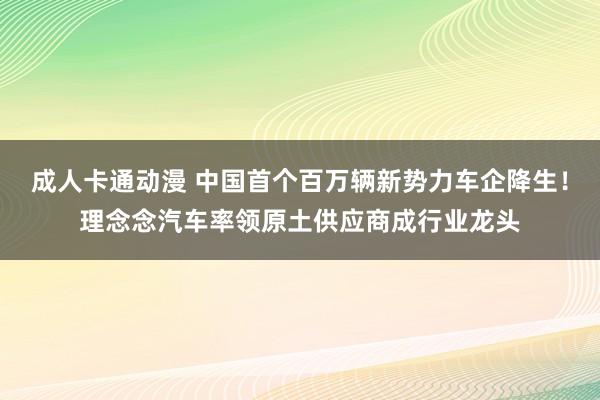 成人卡通动漫 中国首个百万辆新势力车企降生！理念念汽车率领原土供应商成行业龙头