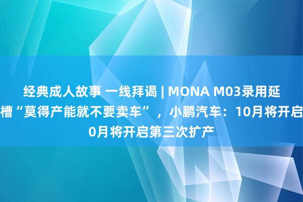 经典成人故事 一线拜谒 | MONA M03录用延期！车主吐槽“莫得产能就不要卖车” ，小鹏汽车：10月将开启第三次扩产