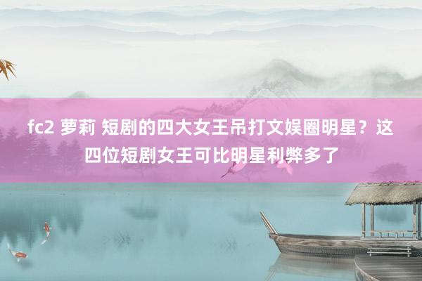 fc2 萝莉 短剧的四大女王吊打文娱圈明星？这四位短剧女王可比明星利弊多了
