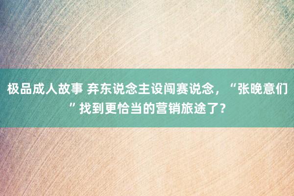 极品成人故事 弃东说念主设闯赛说念，“张晚意们”找到更恰当的营销旅途了？
