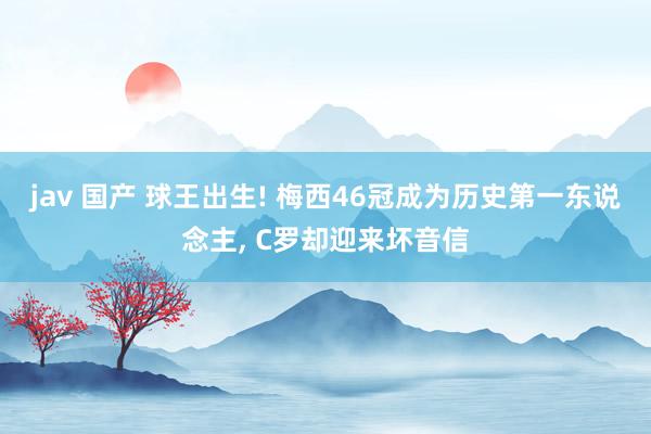 jav 国产 球王出生! 梅西46冠成为历史第一东说念主， C罗却迎来坏音信