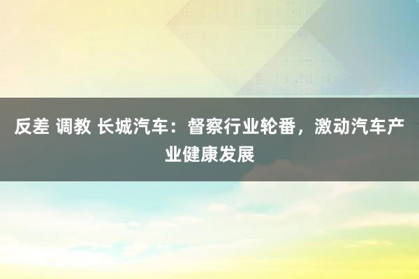 反差 调教 长城汽车：督察行业轮番，激动汽车产业健康发展