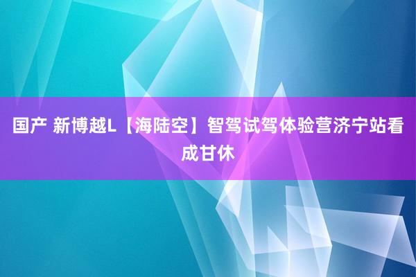 国产 新博越L【海陆空】智驾试驾体验营济宁站看成甘休