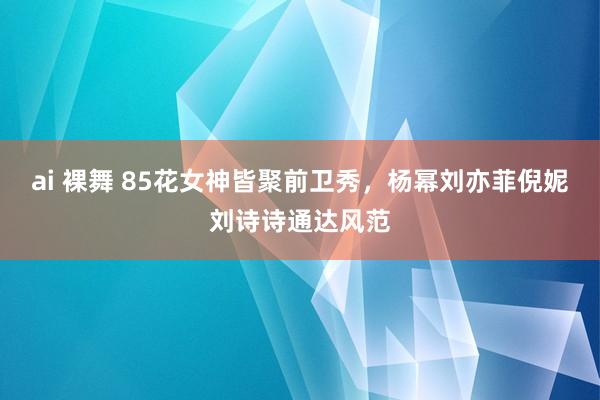 ai 裸舞 85花女神皆聚前卫秀，杨幂刘亦菲倪妮刘诗诗通达风范