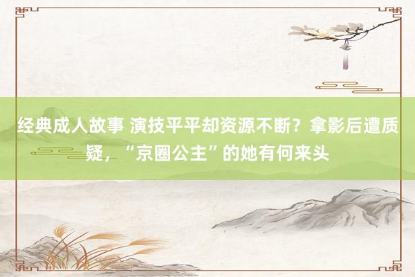 经典成人故事 演技平平却资源不断？拿影后遭质疑，“京圈公主”的她有何来头