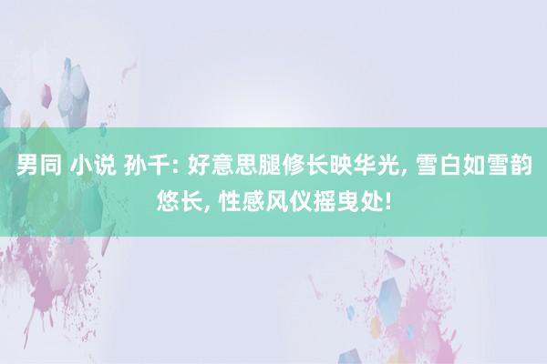 男同 小说 孙千: 好意思腿修长映华光， 雪白如雪韵悠长， 性感风仪摇曳处!