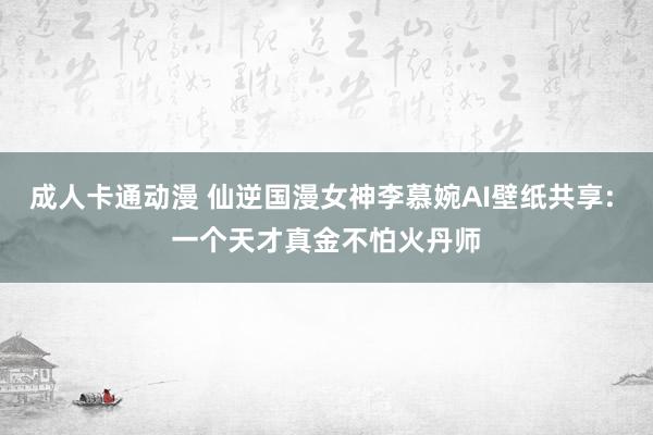 成人卡通动漫 仙逆国漫女神李慕婉AI壁纸共享: 一个天才真金不怕火丹师
