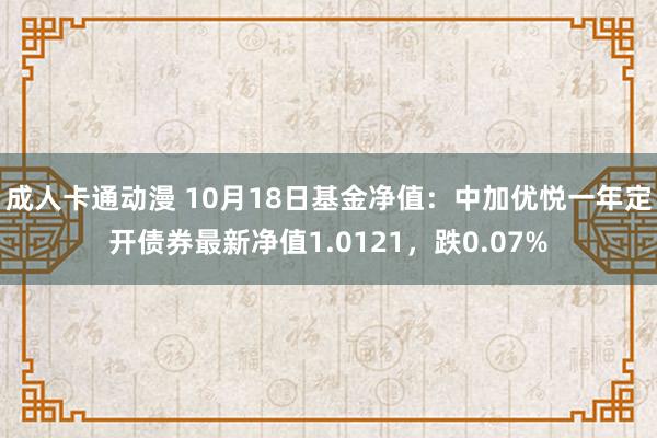 成人卡通动漫 10月18日基金净值：中加优悦一年定开债券最新净值1.0121，跌0.07%