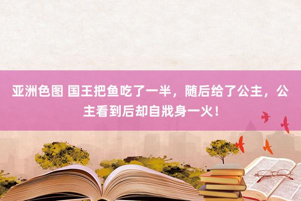 亚洲色图 国王把鱼吃了一半，随后给了公主，公主看到后却自戕身一火！