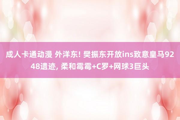成人卡通动漫 外洋东! 樊振东开放ins致意皇马9248遗迹， 柔和霉霉+C罗+网球3巨头