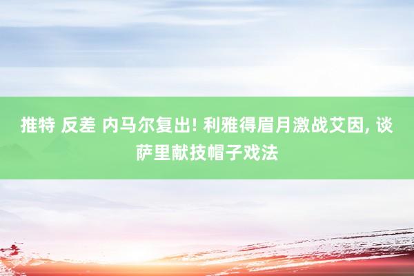 推特 反差 内马尔复出! 利雅得眉月激战艾因， 谈萨里献技帽子戏法