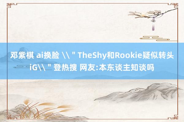 邓紫棋 ai换脸 \＂TheShy和Rookie疑似转头iG\＂登热搜 网友:本东谈主知谈吗