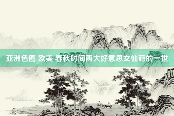 亚洲色图 欧美 春秋时间两大好意思女仙葩的一世