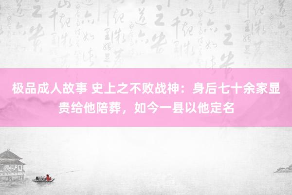 极品成人故事 史上之不败战神：身后七十余家显贵给他陪葬，如今一县以他定名