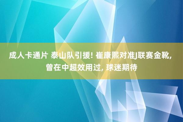 成人卡通片 泰山队引援! 崔康熙对准J联赛金靴， 曾在中超效用过， 球迷期待