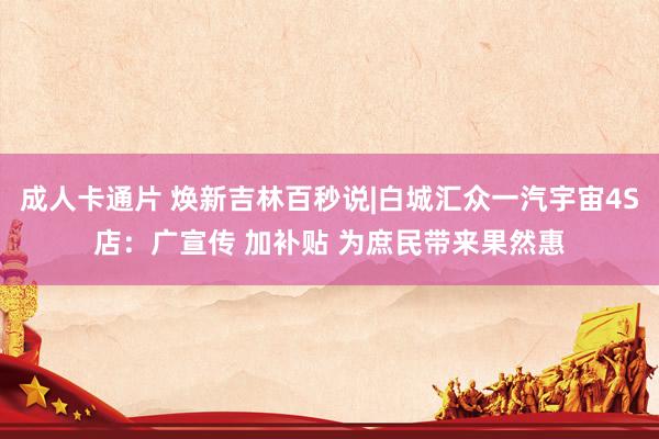 成人卡通片 焕新吉林百秒说|白城汇众一汽宇宙4S店：广宣传 加补贴 为庶民带来果然惠