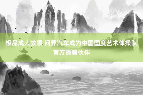 极品成人故事 问界汽车成为中国国度艺术体操队官方诱骗伙伴