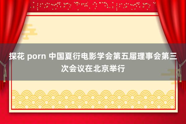 探花 porn 中国夏衍电影学会第五届理事会第三次会议在北京举行