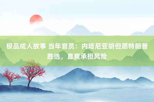 极品成人故事 当年官员：内塔尼亚胡但愿特朗普胜选，直爽承担风险