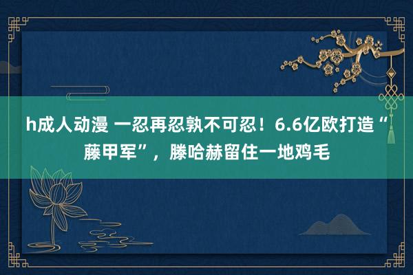 h成人动漫 一忍再忍孰不可忍！6.6亿欧打造“藤甲军”，滕哈赫留住一地鸡毛