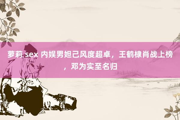 萝莉 sex 内娱男妲己风度超卓，王鹤棣肖战上榜，邓为实至名归