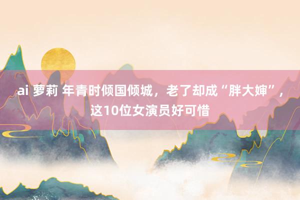 ai 萝莉 年青时倾国倾城，老了却成“胖大婶”，这10位女演员好可惜