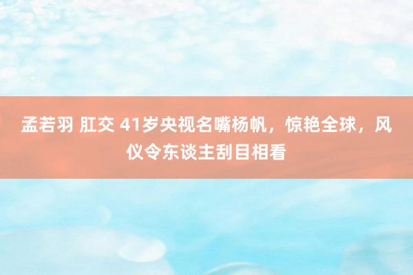 孟若羽 肛交 41岁央视名嘴杨帆，惊艳全球，风仪令东谈主刮目相看