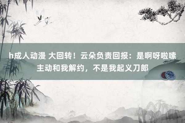 h成人动漫 大回转！云朵负责回报：是啊呀啦嗦主动和我解约，不是我起义刀郎