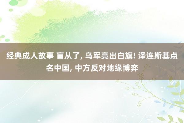 经典成人故事 盲从了， 乌军亮出白旗! 泽连斯基点名中国， 中方反对地缘博弈
