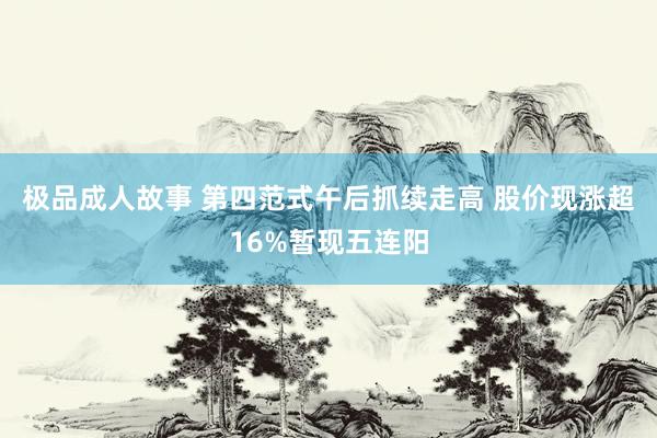 极品成人故事 第四范式午后抓续走高 股价现涨超16%暂现五连阳