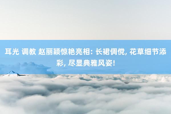 耳光 调教 赵丽颖惊艳亮相: 长裙倜傥， 花草细节添彩， 尽显典雅风姿!