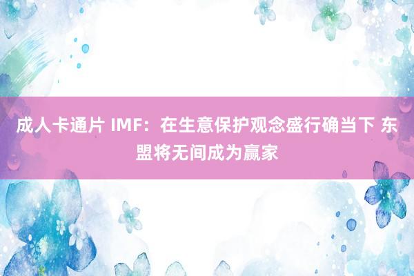 成人卡通片 IMF：在生意保护观念盛行确当下 东盟将无间成为赢家