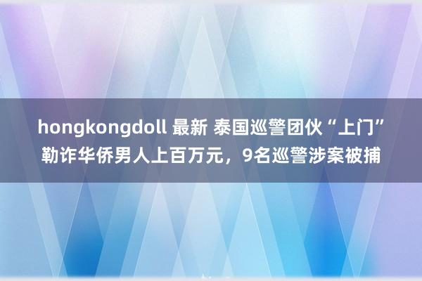 hongkongdoll 最新 泰国巡警团伙“上门”勒诈华侨男人上百万元，9名巡警涉案被捕