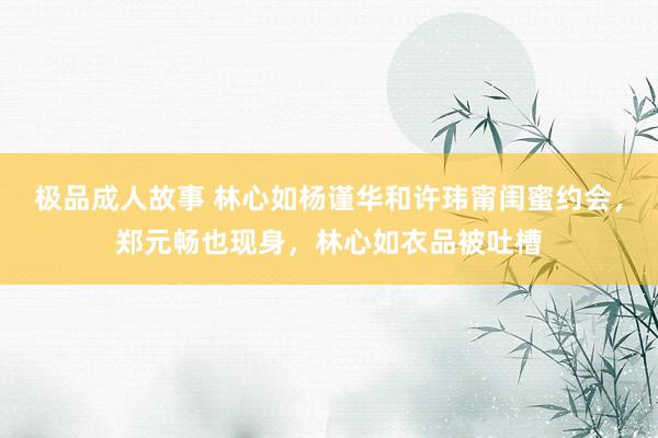 极品成人故事 林心如杨谨华和许玮甯闺蜜约会，郑元畅也现身，林心如衣品被吐槽