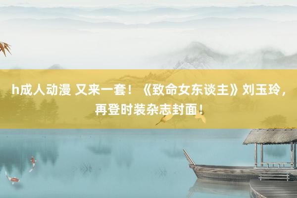 h成人动漫 又来一套！《致命女东谈主》刘玉玲，再登时装杂志封面！
