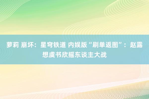 萝莉 崩坏：星穹铁道 内娱版“刷单返图”：赵露想虞书欣摇东谈主大战