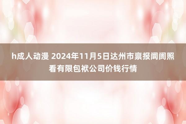 h成人动漫 2024年11月5日达州市禀报阛阓照看有限包袱公司价钱行情