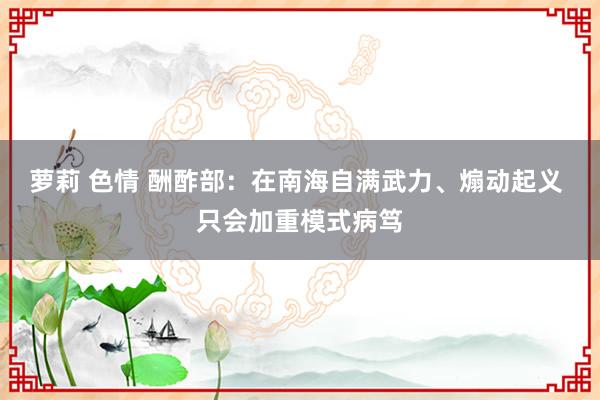 萝莉 色情 酬酢部：在南海自满武力、煽动起义 只会加重模式病笃