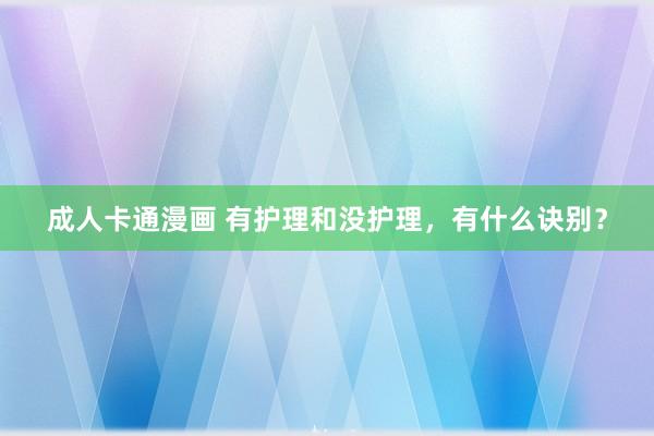 成人卡通漫画 有护理和没护理，有什么诀别？