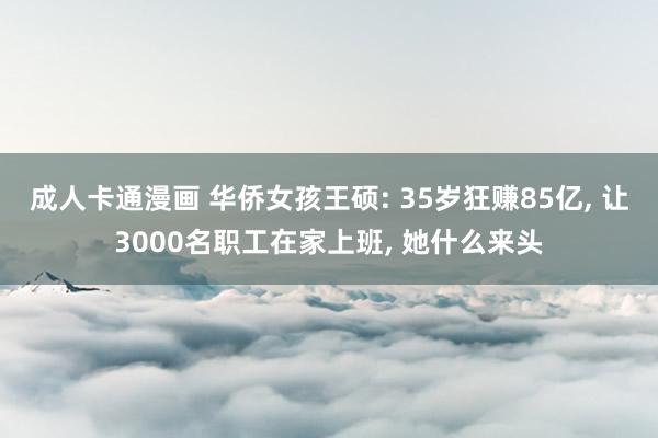 成人卡通漫画 华侨女孩王硕: 35岁狂赚85亿， 让3000名职工在家上班， 她什么来头