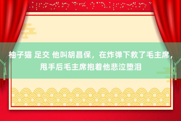 柚子猫 足交 他叫胡昌保，在炸弹下救了毛主席，甩手后毛主席抱着他悲泣堕泪