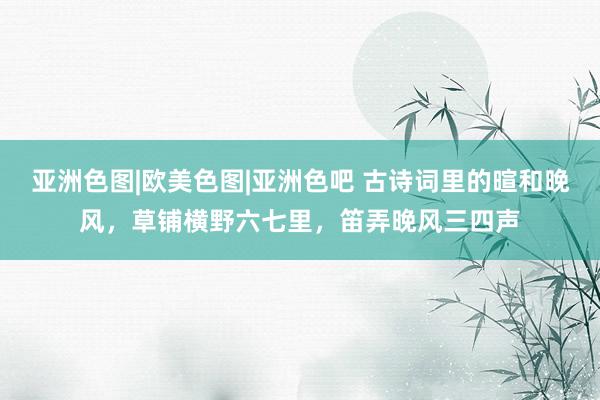 亚洲色图|欧美色图|亚洲色吧 古诗词里的暄和晚风，草铺横野六七里，笛弄晚风三四声