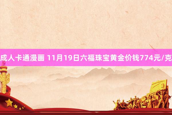 成人卡通漫画 11月19日六福珠宝黄金价钱774元/克