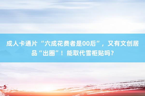 成人卡通片 “六成花费者是00后”，又有文创居品“出圈”！能取代雪柜贴吗？