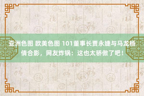 亚洲色图 欧美色图 101董事长贾永婕与马龙杨倩合影，网友炸锅：这也太骄傲了吧！
